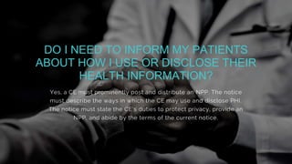 Yes, a CE must prominently post and distribute an NPP. The notice
must describe the ways in which the CE may use and disclose PHI.
The notice must state the CE’s duties to protect privacy, provide an
NPP, and abide by the terms of the current notice.
DO I NEED TO INFORM MY PATIENTS
ABOUT HOW I USE OR DISCLOSE THEIR
HEALTH INFORMATION?
 