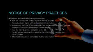 NPPs must include the following information:
• How the CE may use and disclose an individual’s PHI
• The individual’s rights with respect to the information
• A statement that the CE is required by law to display the privacy policies
and how the individual may exercise these rights,
• How the individual may complain to the CE
• The CE’s legal duties with respect to the information, maintain the
privacy of PHI
• Whom individuals can contact for further information
NOTICE OF PRIVACY PRACTICES
 