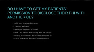 • A CE may disclose PHI when:
• Treating a Patient,
• Managing Payment Activities,
• Both CE's have a relationship with the patient,
• Quality assessments Assessment Reviews, or
• Fraud and abuse detection or compliance.
DO I HAVE TO GET MY PATIENTS’
PERMISSION TO DISCLOSE THEIR PHI WITH
ANOTHER CE?
 