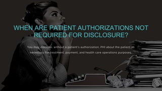 You may disclose, without a patient’s authorization, PHI about the patient as
necessary for treatment, payment, and health care operations purposes.
WHEN ARE PATIENT AUTHORIZATIONS NOT
REQUIRED FOR DISCLOSURE?
 