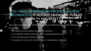 You may disclose PHI without individual authorization in the following
situations:
• To send immunization records to schools,
• To a public health authority that is authorized by law
• To a foreign government agency
• To persons at risk of contracting or spreading a disease
DO I NEED PERMISSION FOR DISCLOSURES
INFORMATION IF NEEDED TO ENSURE PUBLIC
HEALTH AND SAFETY ?
 