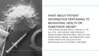 WHAT ABOUT PATIENT
INFORMATION PERTAINING TO
BEHAVIORAL HEALTH OR
SUBSTANCE ABUSE?
T H E H I P A A R U L E S A P P L Y E Q U A L L Y T O
A L L P H I , I N C L U D I N G I N D I V I D U A L L Y
I D E N T I F I A B L E B E H A V I O R A L H E A L T H O R
S U B S T A N C E A B U S E I N F O R M A T I O N T H A T
Y O U R P R A C T I C E C O L L E C T S O R
M A I N T A I N S I N A P A T I E N T S ’ R E C O R D .
 