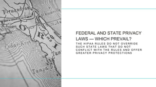 FEDERAL AND STATE PRIVACY
LAWS — WHICH PREVAIL?
T H E H I P A A R U L E S D O N O T O V E R R I D E
S U C H S T A T E L A W S T H A T D O N O T
C O N F L I C T W I T H T H E R U L E S A N D O F F E R
G R E A T E R P R I V A C Y P R O T E C T I O N S
 