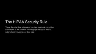 The HIPAA Security Rule
These Security Rule safeguards can help health care providers
avoid some of the common security gaps that could lead to
cyber-attack intrusions and data loss.
 