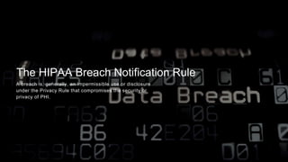 The HIPAA Breach Notification Rule
A breach is, generally, an impermissible use or disclosure
under the Privacy Rule that compromises the security or
privacy of PHI.
 