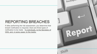 REPORTING BREACHES
If after performing the risk assessment, you determine that
breach notification is required, there are three types of
notification to be made. To individuals, to the Secretary of
HHS, and, in some cases, to the media.
 