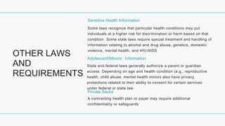 OTHER LAWS
AND
REQUIREMENTS
Sensitive Health Information
Some laws recognize that particular health conditions may put
individuals at a higher risk for discrimination or harm based on that
condition. Some state laws require special treatment and handling of
information relating to alcohol and drug abuse, genetics, domestic
violence, mental health, and HIV/AIDS
Adolescent/Minors’ Information
State and federal laws generally authorize a parent or guardian
access. Depending on age and health condition (e.g., reproductive
health, child abuse, mental health minors also have privacy
protections related to their ability to consent for certain services
under federal or state law.
Private Sector
A contracting health plan or payer may require additional
confidentiality or safeguards
 