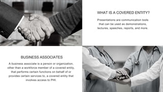 BUSINESS ASSOCIATES
A business associate is a person or organization,
other than a workforce member of a covered entity,
that performs certain functions on behalf of or
provides certain services to, a covered entity that
involves access to PHI.
WHAT IS A COVERED ENTITY?
Presentations are communication tools
that can be used as demonstrations,
lectures, speeches, reports, and more.
 