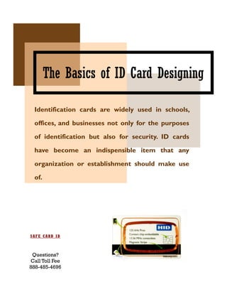 The Basics of ID Card Designing

  Identification cards are widely used in schools,

  offices, and businesses not only for the purposes

  of identification but also for security. ID cards

  have become an indispensible item that any

  organization or establishment should make use

  of.




SAFE CARD ID



 Questions?
Call Toll Fee
888-485-4696
 
