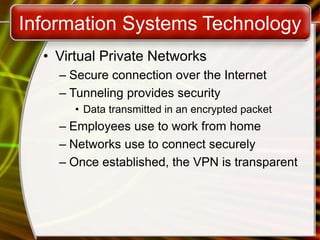 Information Systems Technology
• Virtual Private Networks
– Secure connection over the Internet
– Tunneling provides security
• Data transmitted in an encrypted packet
– Employees use to work from home
– Networks use to connect securely
– Once established, the VPN is transparent
 