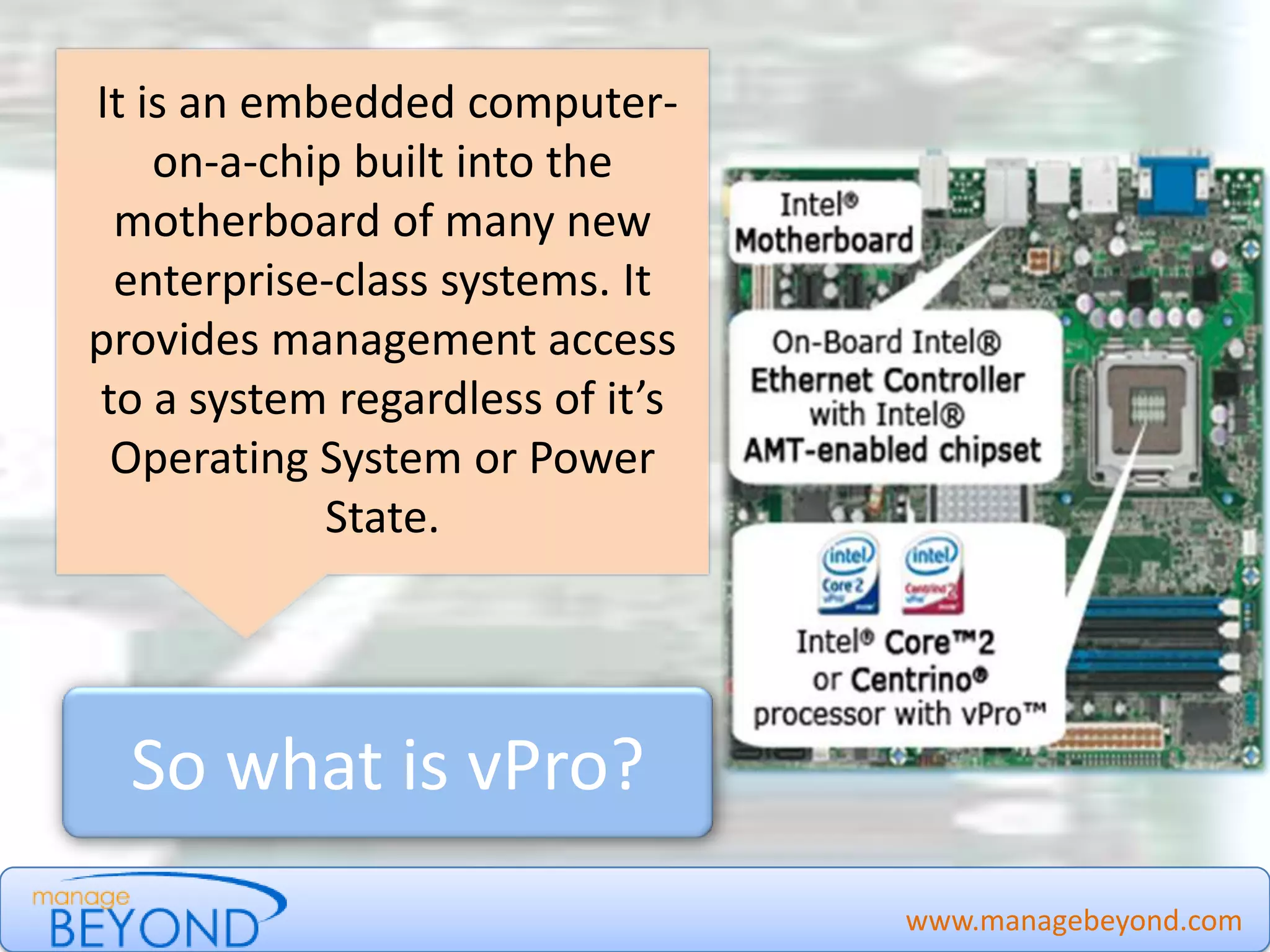 www.managebeyond.com
So what is vPro?
It is an embedded computer-
on-a-chip built into the
motherboard of many new
enterprise-class systems. It
provides management access
to a system regardless of it’s
Operating System or Power
State.
Manage Beyond - #IntelvPro