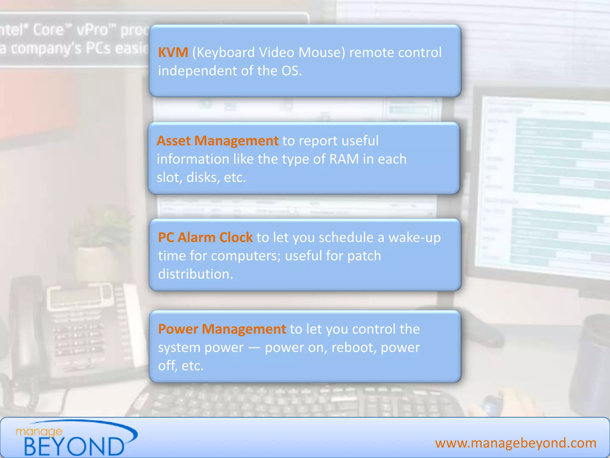 www.managebeyond.com
KVM (Keyboard Video Mouse) remote control
independent of the OS.
Asset Management to report useful
information like the type of RAM in each slot,
disks, etc.
PC Alarm Clock to let you schedule a wake-up
time for computers; useful for patch
distribution.
Power Management to let you control the
system power — power on, reboot, power off,
etc.
Manage Beyond - #IntelvPro