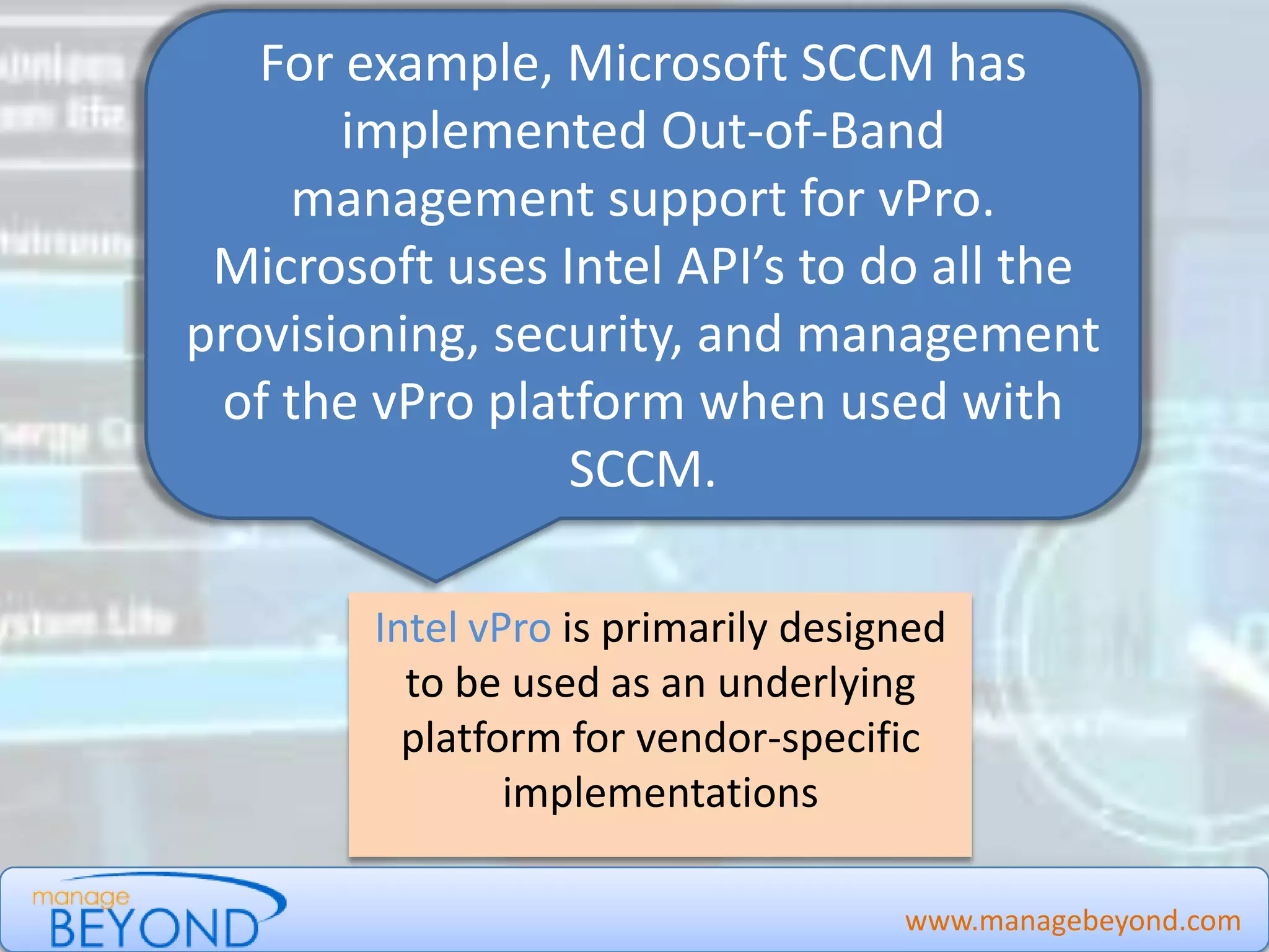 Intel vPro is primarily designed
to be used as an underlying
platform for vendor-specific
implementations
www.managebeyond.com
For example, Microsoft SCCM has
implemented Out-of-Band
management support for vPro.
Microsoft uses Intel API’s to do all the
provisioning, security, and management
of the vPro platform when used with
SCCM.
Manage Beyond - #IntelvPro