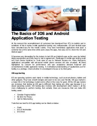 The Basics of IOS and Android Application Testing 
At the moment the accomplishment of customers has developed from PC's to mobiles and in substitute of this it makes mobile application testing very indispensable. iOS and Android apps have cemented way for the mobile variety. They have tremendous applications that draw a customer but at the same time while users enjoy the apps, how easy is it to check the iOS and Android apps? It becomes very demanding for the testers to test iOS and Android apps as the users lay behind single expectations and they have to test in agreement. Challenges in mobile app testing could sort from Device Variation to Tools ease of use to Network Bypass etc. Many third-party applications compatible with advanced mobile phone versions are also unvalued. All these highlighted by concern for performance and user acceptance demand foolproof and comprehensive mobile application testing. A methodical understanding of applications put for testing is a privilege. Check whether it is developed in-house or by third party. iOS app testing iOS are operating systems used mainly in mobile technology, such as smart-phones, tablets and other gadgets. They have smooth designs and seem to be very user friendly. iOS app market is a major hit in the technology market and is often in the news for good. All the iOS app testers are conscious that testing an iOS app is different than testing any other app because it is a closed operating system. iOS testing also involves with development which makes it all the more challenging to perform testing. But certainly there are measures that can make iOS testing easier: Consider Fragmentation Be strict for Privacy Opt for Beta-testing 
Tools that are best for iOS app testing can be listed as below: Frank iOS UI Automation iOS Driver  