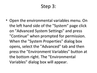 Step 3: Open the environmental variables menu. On the left hand side of the "System" page click on "Advanced System Settings" and press "Continue" when prompted for permission. When the "System Properties" dialog box opens, select the "Advanced" tab and then press the "Environment Variables" button at the bottom right. The "Environmental Variables" dialog box will appear. 