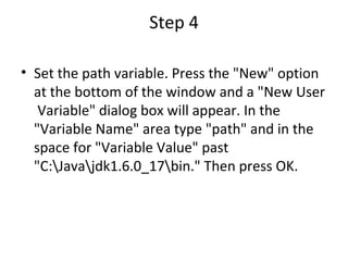 Step 4 Set the path variable. Press the "New" option at the bottom of the window and a "New User  Variable" dialog box will appear. In the "Variable Name" area type "path" and in the space for "Variable Value" past "C:\Java\jdk1.6.0_17\bin." Then press OK.  