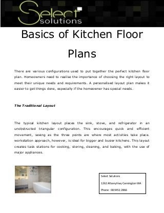 Basics of Kitchen Floor Plans 
There are various configurations used to put together the perfect kitchen floor plan. Homeowners need to realise the importance of choosing the right layout to meet their unique needs and requirements. A personalised layout plan makes it easier to get things done, especially if the homeowner has special needs. 
The Traditional Layout 
The typical kitchen layout places the sink, stove, and refrigerator in an unobstructed triangular configuration. This encourages quick and efficient movement, seeing as the three points are where most activities take place. workstation approach, however, is ideal for bigger and busier kitchens. This layout creates task stations for cooking, storing, cleaning, and baking, with the use of major appliances. 
Select Solutions 
1262 Albany Hwy Cannington WA 
Phone: 08 9451 2866  