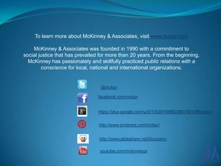 To learn more about McKinney & Associates, visit www.mckpr.com
McKinney & Associates was founded in 1990 with a commitment to
social justice that has prevailed for more than 20 years. From the beginning,
McKinney has passionately and skillfully practiced public relations with a
conscience for local, national and international organizations.

@mckpr

facebook.com/mckpr

https://plus.google.com/u/0/116297499833607061286/about
http://www.pinterest.com/mckpr/
http://www.slideshare.net/Duncanry
youtube.com/mckinneypr

 