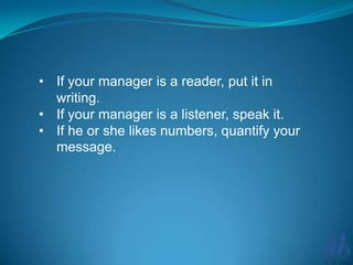 • If your manager is a reader, put it in
writing.
• If your manager is a listener, speak it.
• If he or she likes numbers, quantify your
message.

 