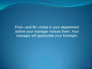 Find—and fill—holes in your department
before your manager notices them. Your
manager will appreciate your foresight.

 
