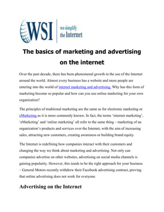The basics of marketing and advertising
                           on the internet
Over the past decade, there has been phenomenal growth in the use of the Internet
around the world. Almost every business has a website and more people are
entering into the world of internet marketing and advertising. Why has this form of
marketing become so popular and how can you use online marketing for your own
organization?

The principles of traditional marketing are the same as for electronic marketing or
eMarketing as it is more commonly known. In fact, the terms ‘internet marketing’,
‘eMarketing’ and ‘online marketing’ all refer to the same thing – marketing of an
organization’s products and services over the Internet, with the aim of increasing
sales, attracting new customers, creating awareness or building brand equity.

The Internet is redefining how companies interact with their customers and
changing the way we think about marketing and advertising. Not only can
companies advertise on other websites, advertising on social media channels is
gaining popularity. However, this needs to be the right approach for your business
– General Motors recently withdrew their Facebook advertising contract, proving
that online advertising does not work for everyone.

Advertising on the Internet
 