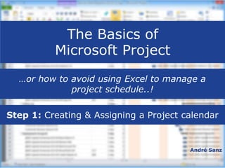 The Basics of
Microsoft Project
André Sanz
…or how to avoid using Excel to manage a
project schedule..!
Step 1: Creating & Assigning a Project calendar
 