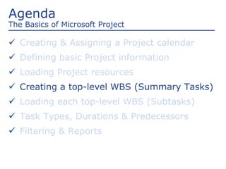 Agenda
The Basics of Microsoft Project
 Creating & Assigning a Project calendar
 Defining basic Project information
 Loading Project resources
 Creating a top-level WBS (Summary Tasks)
 Loading each top-level WBS (Subtasks)
 Task Types, Durations & Predecessors
 Filtering & Reports
 