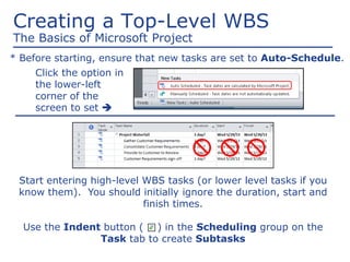 Creating a Top-Level WBS
The Basics of Microsoft Project
Click the option in
the lower-left
corner of the
screen to set 
* Before starting, ensure that new tasks are set to Auto-Schedule.
Start entering high-level WBS tasks (or lower level tasks if you
know them). You should initially ignore the duration, start and
finish times.
Use the Indent button ( ) in the Scheduling group on the
Task tab to create Subtasks
 