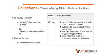 Collections = Tables in MongoDB is called as collections
❖ To create a collection
➢ db.createCollection(name,
options)
➢ Eg :
db.createCollection(‘Employee
s’)
❖ Drop a collection
➢ db.collection_name.drop()
Name Collection name
Options ❖ capped - Overwrite oldest entries if
collection size is reached.
❖ autoindexId - Automatically index
the _id field
❖ size - Maximum size of the collection
in bytes if capped = true
❖ max - Maximum number of
documents allowed in collection
 