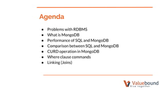 ● Problems with RDBMS
● What is MongoDB
● Performance of SQL and MongoDB
● Comparison between SQL and MongoDB
● CURD operation in MongoDB
● Where clause commands
● Linking (Joins)
Agenda
 