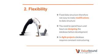 ❖ Fixed data structure therefore
not easy to make modifications
to data structure
❖ You need to spend hours and
hours on designing the
database before development
❖ In Agile projects database
requires constant restructuring
2. Flexibility
 