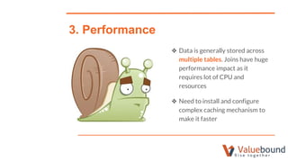 ❖ Data is generally stored across
multiple tables. Joins have huge
performance impact as it
requires lot of CPU and
resources
❖ Need to install and configure
complex caching mechanism to
make it faster
3. Performance
 