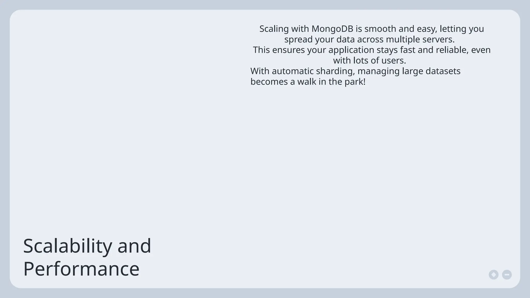 Scalability and
Performance
Scaling with MongoDB is smooth and easy, letting you
spread your data across multiple servers.
This ensures your application stays fast and reliable, even
with lots of users.
With automatic sharding, managing large datasets
becomes a walk in the park!
 