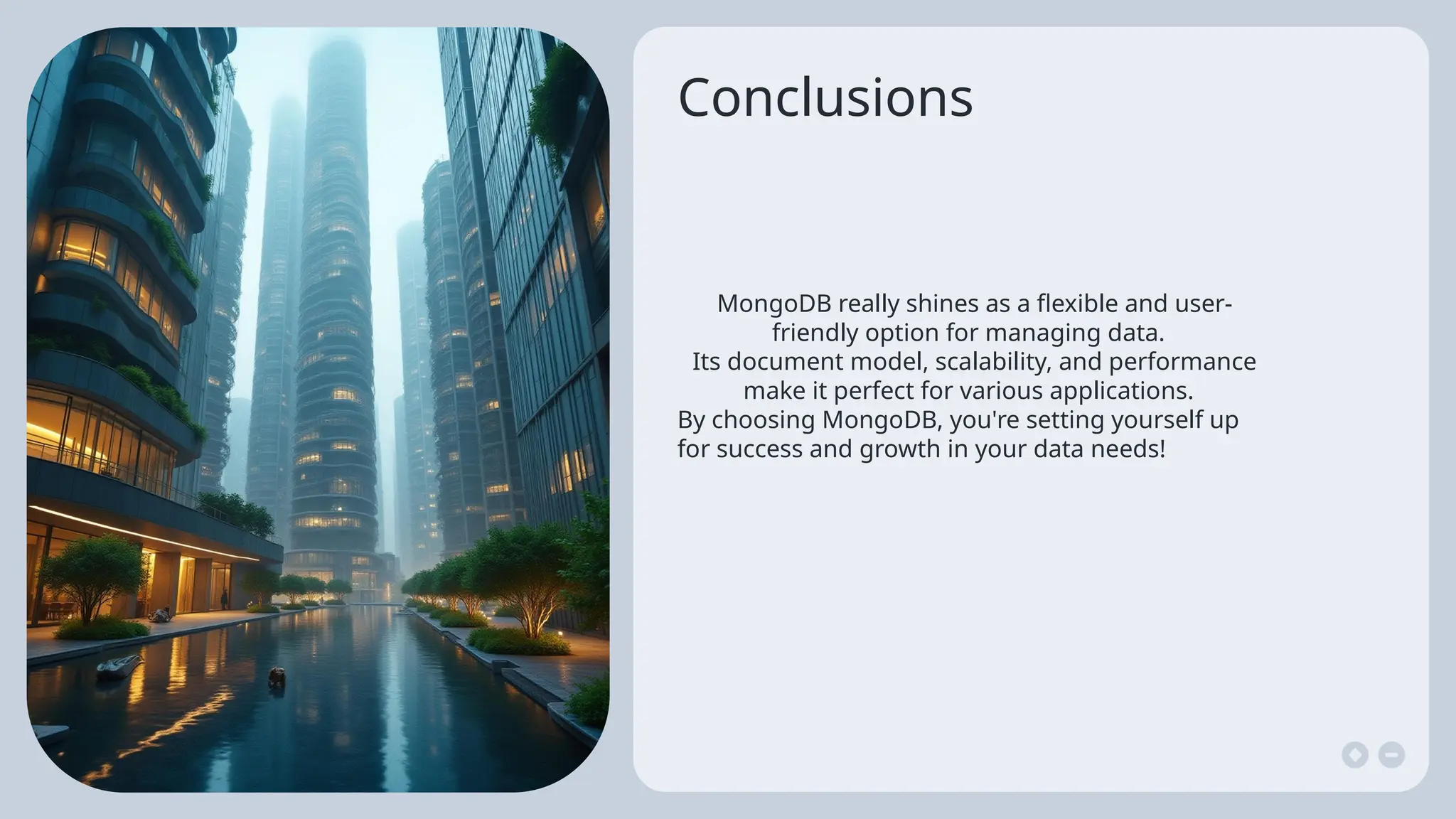 Conclusions
MongoDB really shines as a flexible and user-
friendly option for managing data.
Its document model, scalability, and performance
make it perfect for various applications.
By choosing MongoDB, you're setting yourself up
for success and growth in your data needs!
 