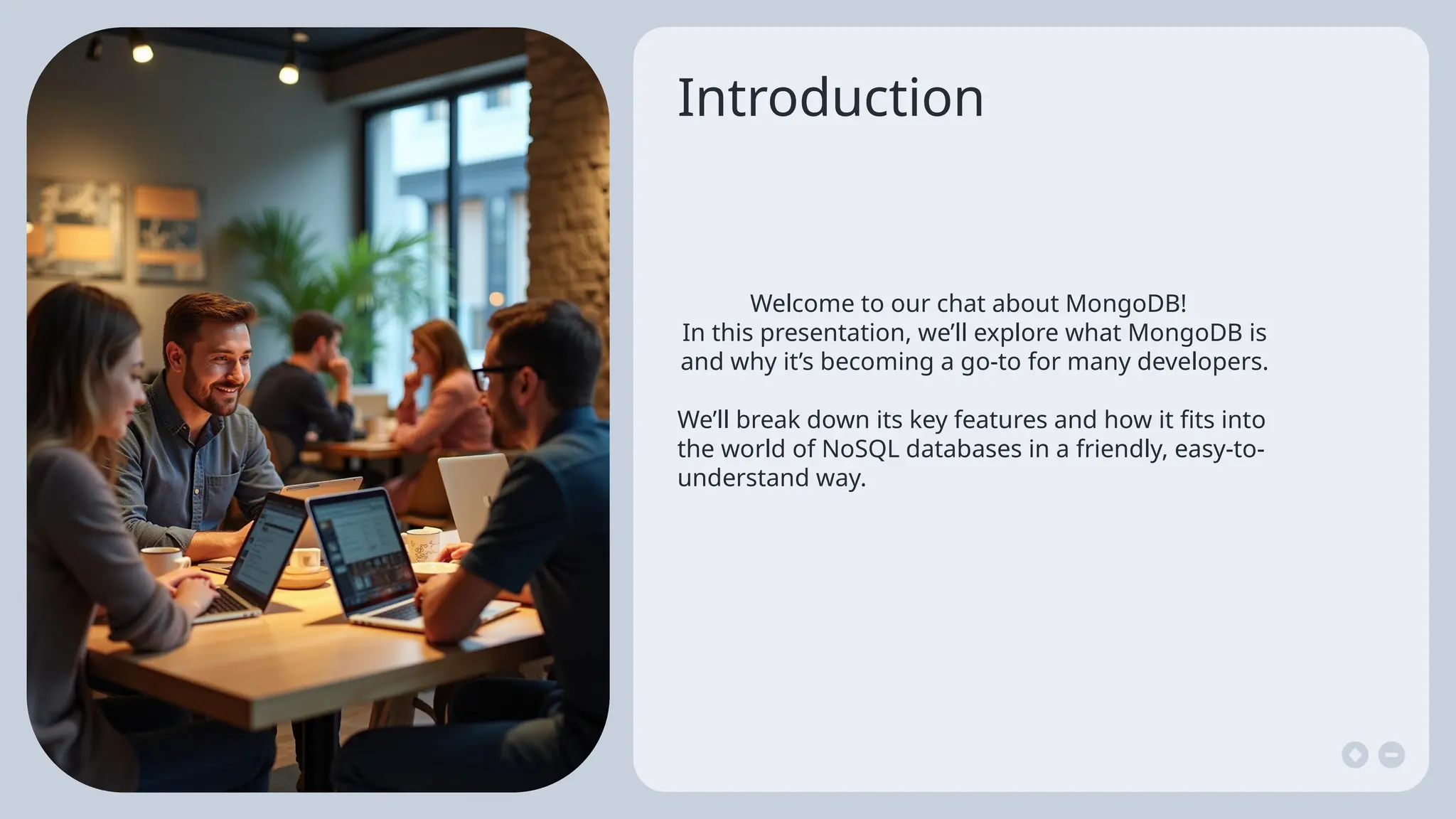 Introduction
Welcome to our chat about MongoDB!
In this presentation, we’ll explore what MongoDB is
and why it’s becoming a go-to for many developers.
We’ll break down its key features and how it fits into
the world of NoSQL databases in a friendly, easy-to-
understand way.
 