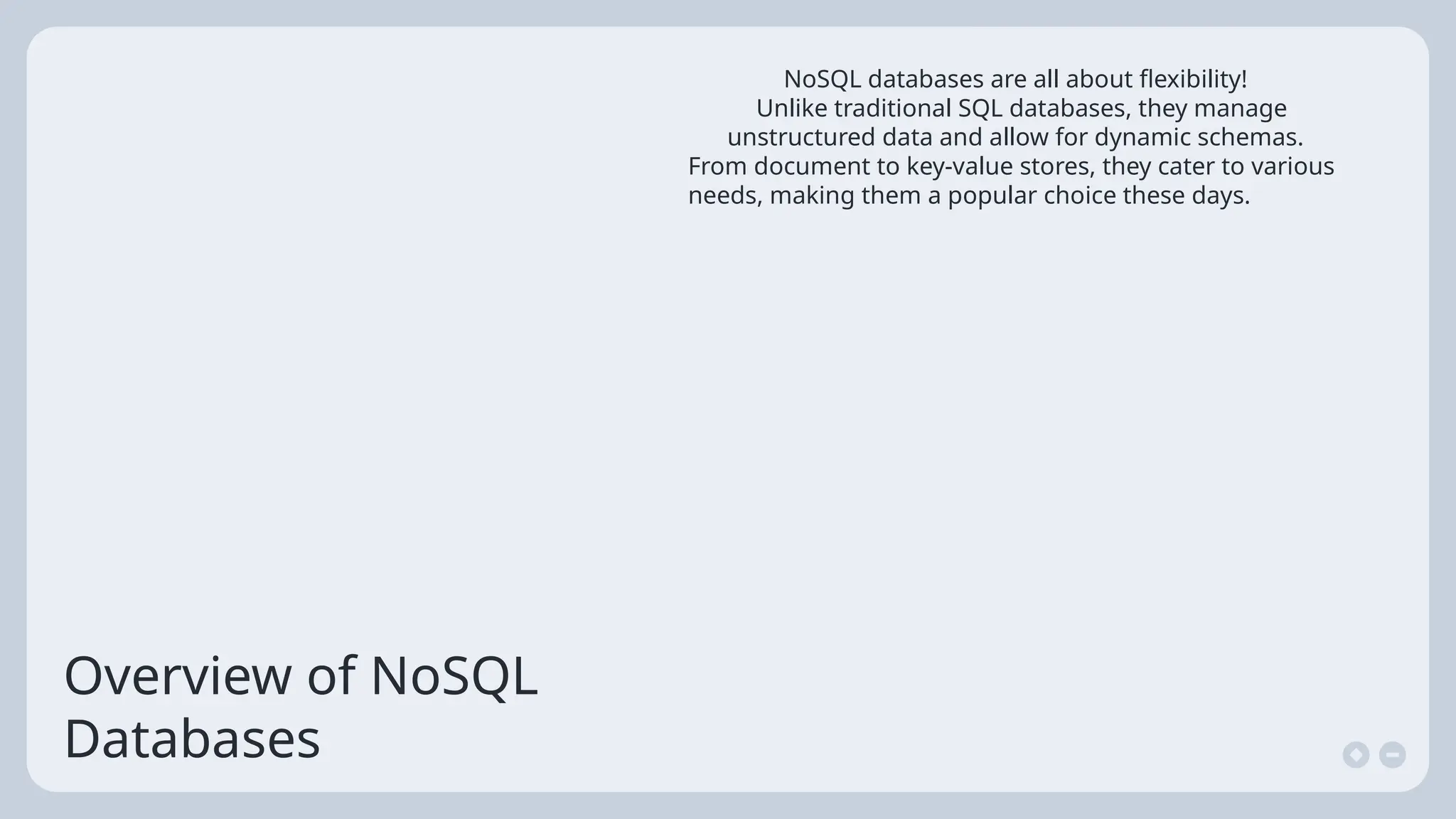 Overview of NoSQL
Databases
NoSQL databases are all about flexibility!
Unlike traditional SQL databases, they manage
unstructured data and allow for dynamic schemas.
From document to key-value stores, they cater to various
needs, making them a popular choice these days.
 
