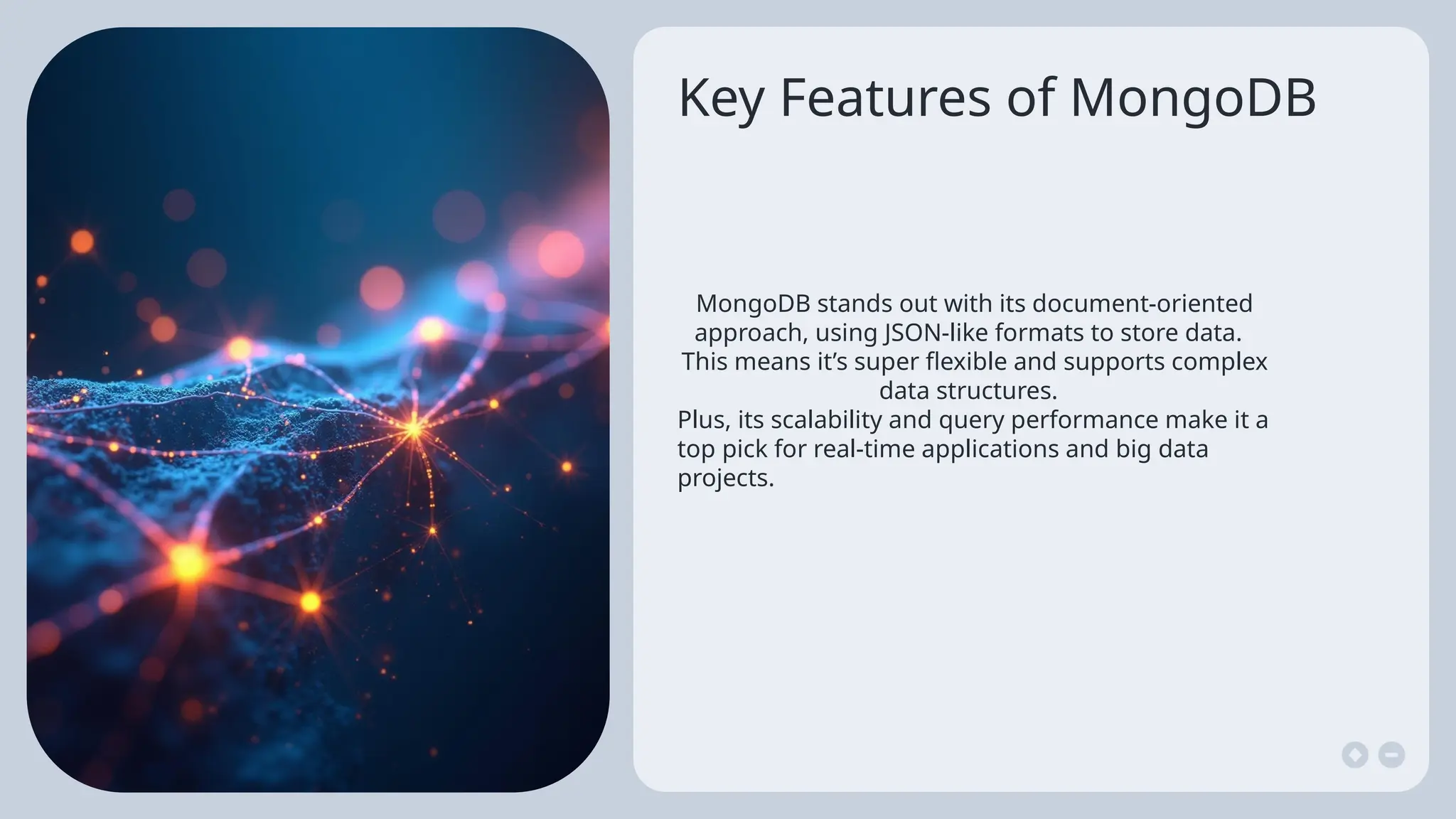 Key Features of MongoDB
MongoDB stands out with its document-oriented
approach, using JSON-like formats to store data.
This means it’s super flexible and supports complex
data structures.
Plus, its scalability and query performance make it a
top pick for real-time applications and big data
projects.
 