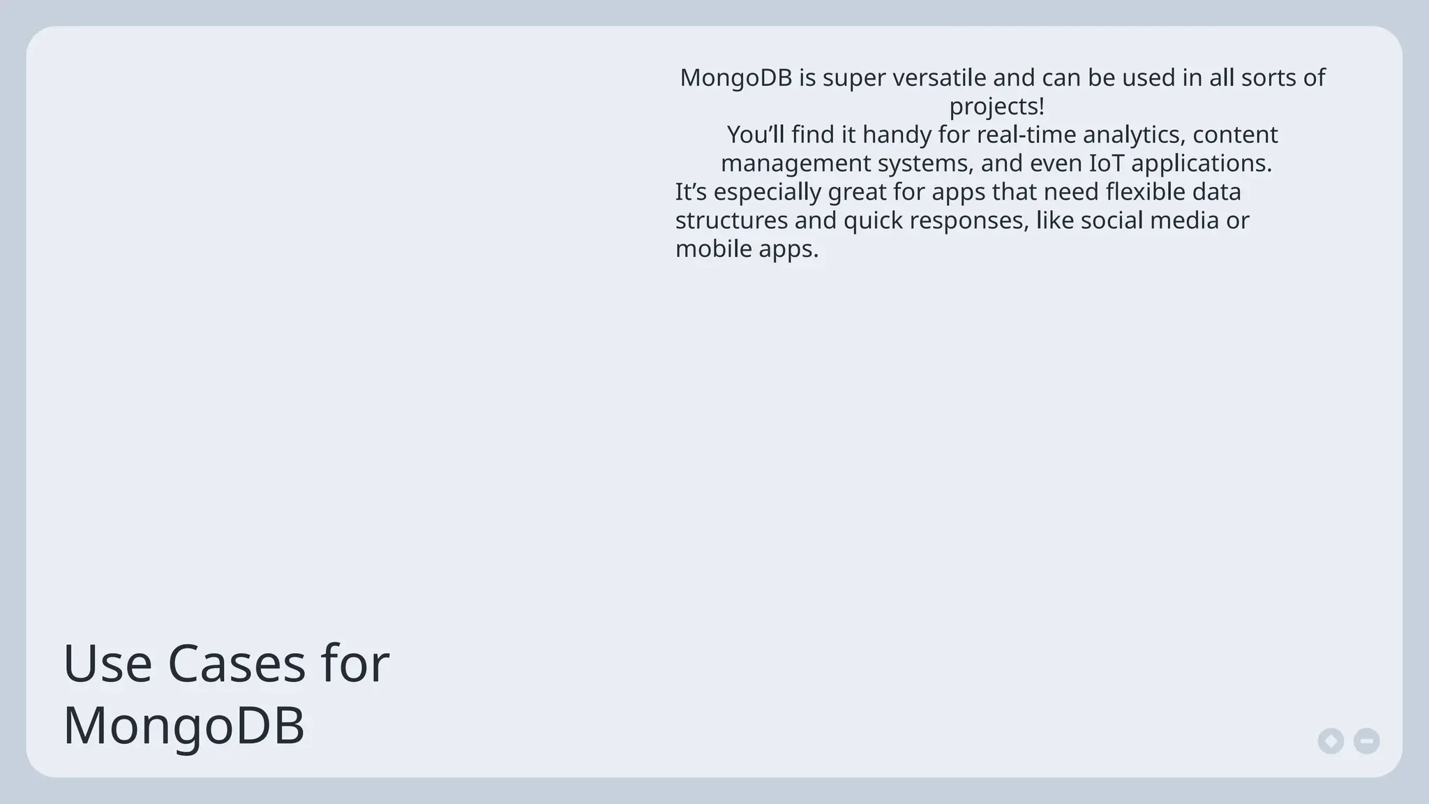 Use Cases for
MongoDB
MongoDB is super versatile and can be used in all sorts of
projects!
You’ll find it handy for real-time analytics, content
management systems, and even IoT applications.
It’s especially great for apps that need flexible data
structures and quick responses, like social media or
mobile apps.
 