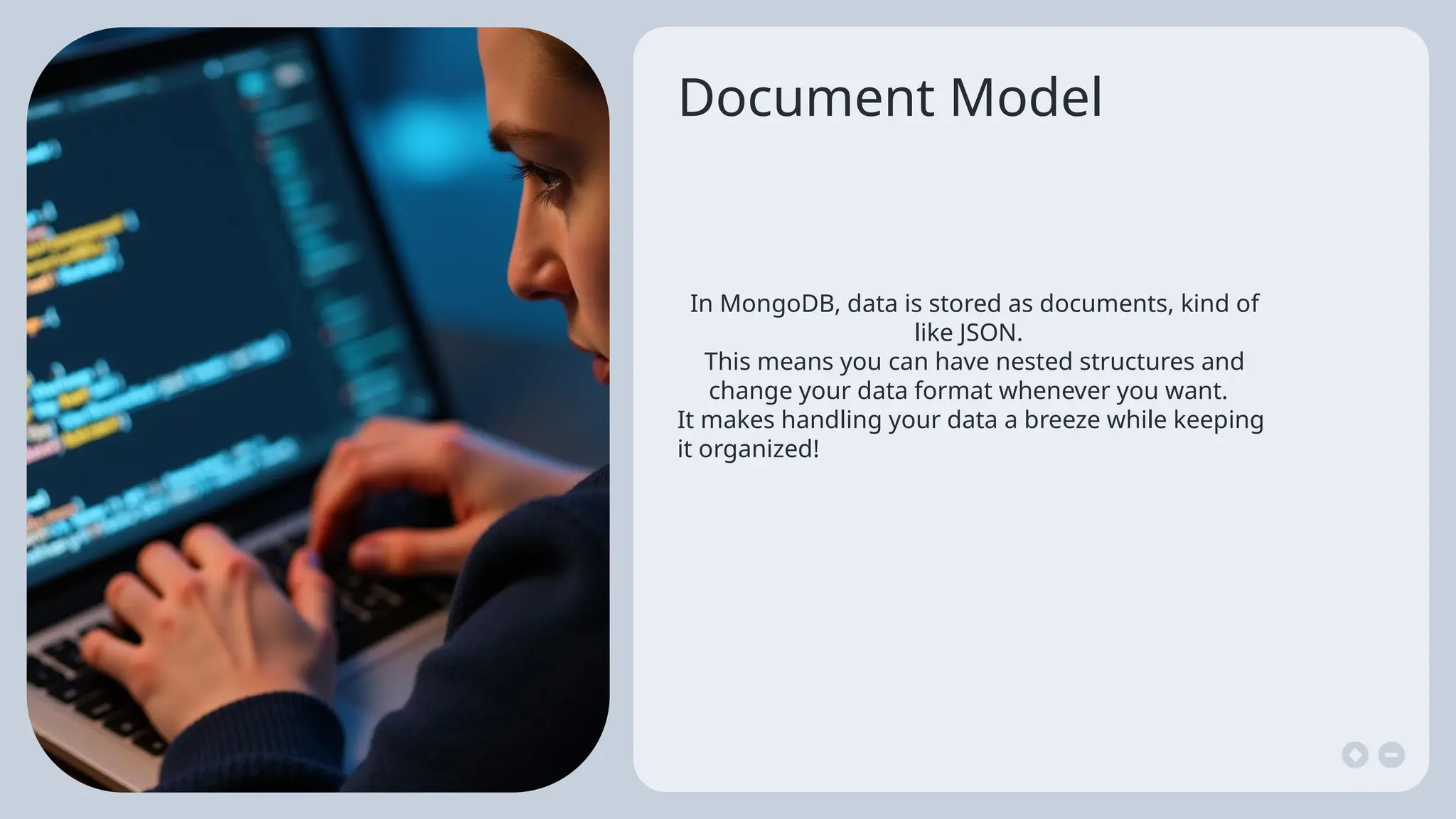 Document Model
In MongoDB, data is stored as documents, kind of
like JSON.
This means you can have nested structures and
change your data format whenever you want.
It makes handling your data a breeze while keeping
it organized!
 