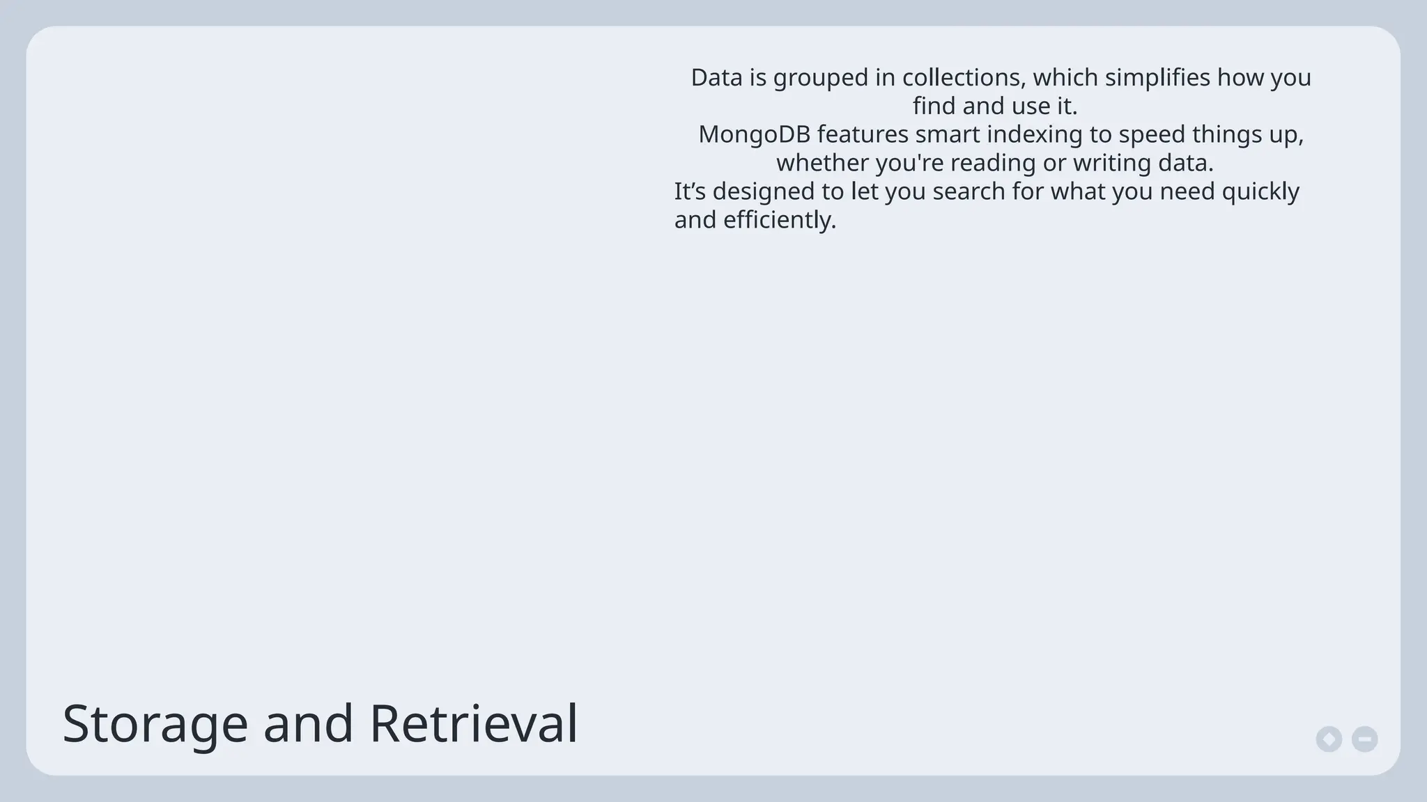 Storage and Retrieval
Data is grouped in collections, which simplifies how you
find and use it.
MongoDB features smart indexing to speed things up,
whether you're reading or writing data.
It’s designed to let you search for what you need quickly
and efficiently.
 