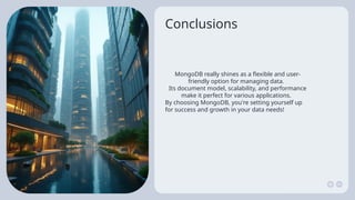 Conclusions
MongoDB really shines as a flexible and user-
friendly option for managing data.
Its document model, scalability, and performance
make it perfect for various applications.
By choosing MongoDB, you're setting yourself up
for success and growth in your data needs!
 