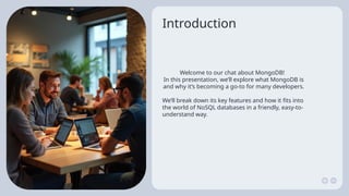 Introduction
Welcome to our chat about MongoDB!
In this presentation, we’ll explore what MongoDB is
and why it’s becoming a go-to for many developers.
We’ll break down its key features and how it fits into
the world of NoSQL databases in a friendly, easy-to-
understand way.
 