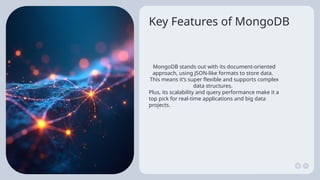 Key Features of MongoDB
MongoDB stands out with its document-oriented
approach, using JSON-like formats to store data.
This means it’s super flexible and supports complex
data structures.
Plus, its scalability and query performance make it a
top pick for real-time applications and big data
projects.
 