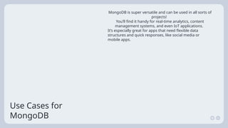 Use Cases for
MongoDB
MongoDB is super versatile and can be used in all sorts of
projects!
You’ll find it handy for real-time analytics, content
management systems, and even IoT applications.
It’s especially great for apps that need flexible data
structures and quick responses, like social media or
mobile apps.
 