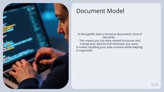 Document Model
In MongoDB, data is stored as documents, kind of
like JSON.
This means you can have nested structures and
change your data format whenever you want.
It makes handling your data a breeze while keeping
it organized!
 