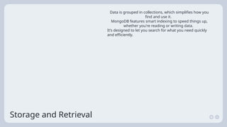 Storage and Retrieval
Data is grouped in collections, which simplifies how you
find and use it.
MongoDB features smart indexing to speed things up,
whether you're reading or writing data.
It’s designed to let you search for what you need quickly
and efficiently.
 