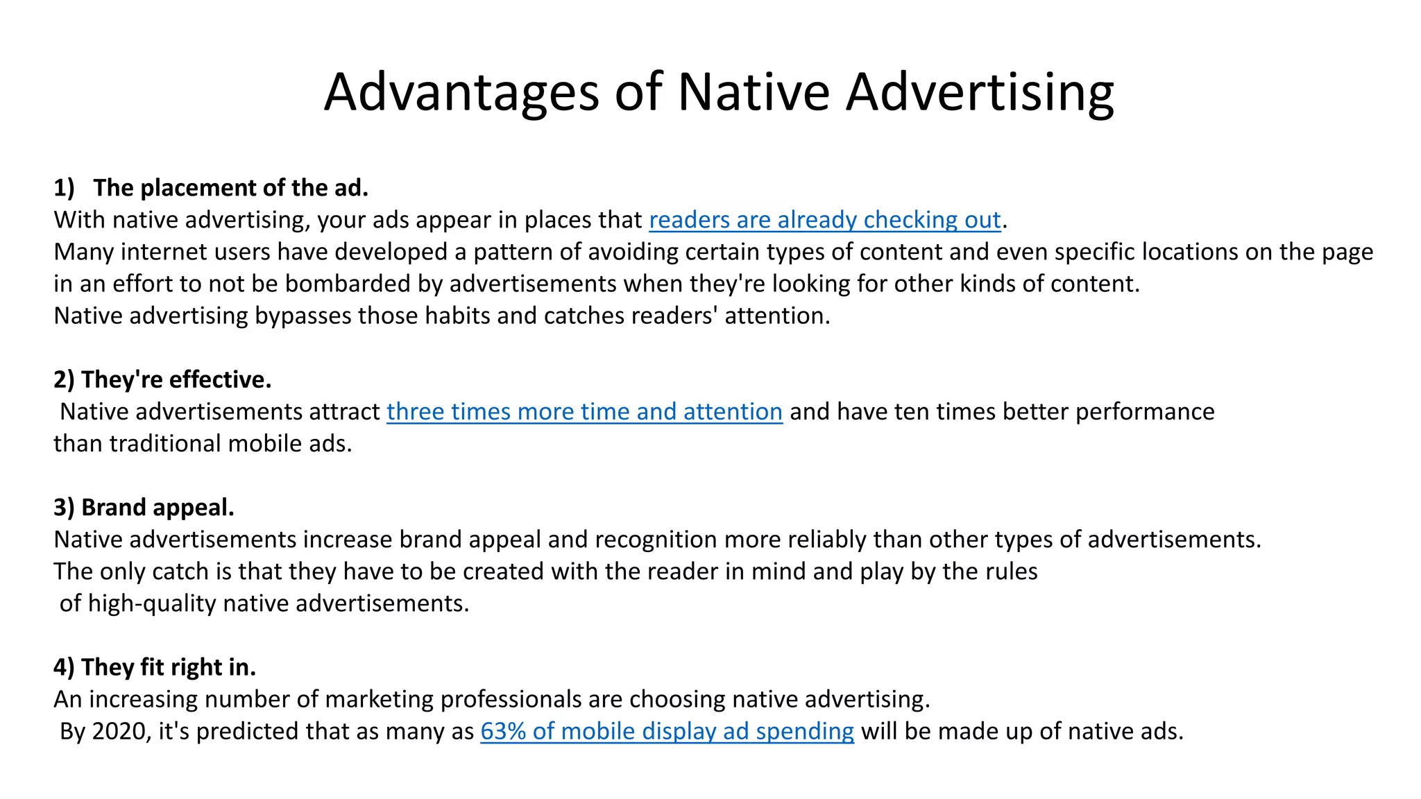 1) The placement of the ad.
With native advertising, your ads appear in places that readers are already checking out.
Many internet users have developed a pattern of avoiding certain types of content and even specific locations on the page
in an effort to not be bombarded by advertisements when they're looking for other kinds of content.
Native advertising bypasses those habits and catches readers' attention.
2) They're effective.
Native advertisements attract three times more time and attention and have ten times better performance
than traditional mobile ads.
3) Brand appeal.
Native advertisements increase brand appeal and recognition more reliably than other types of advertisements.
The only catch is that they have to be created with the reader in mind and play by the rules
of high-quality native advertisements.
4) They fit right in.
An increasing number of marketing professionals are choosing native advertising.
By 2020, it's predicted that as many as 63% of mobile display ad spending will be made up of native ads.
Advantages of Native Advertising
 
