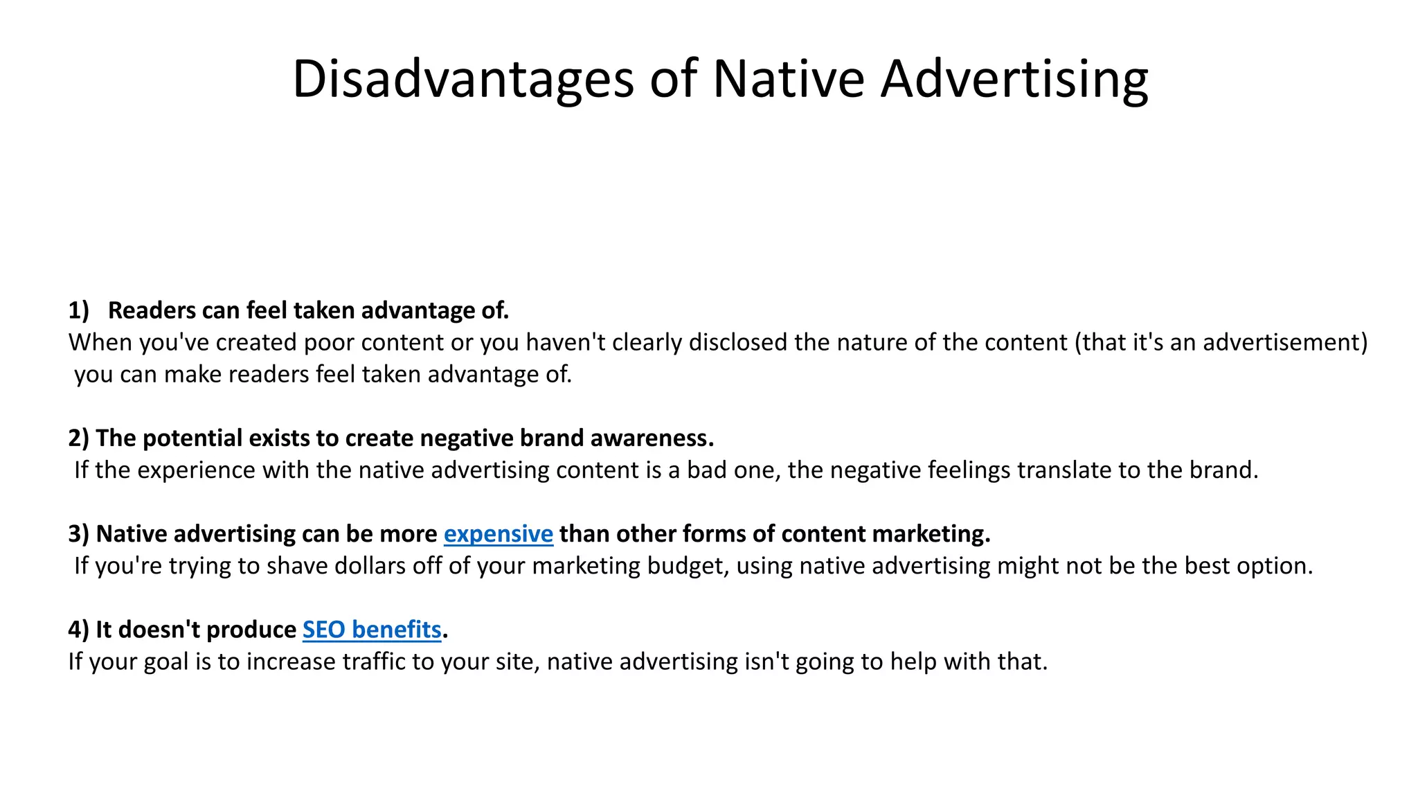 1) Readers can feel taken advantage of.
When you've created poor content or you haven't clearly disclosed the nature of the content (that it's an advertisement)
you can make readers feel taken advantage of.
2) The potential exists to create negative brand awareness.
If the experience with the native advertising content is a bad one, the negative feelings translate to the brand.
3) Native advertising can be more expensive than other forms of content marketing.
If you're trying to shave dollars off of your marketing budget, using native advertising might not be the best option.
4) It doesn't produce SEO benefits.
If your goal is to increase traffic to your site, native advertising isn't going to help with that.
Disadvantages of Native Advertising
 