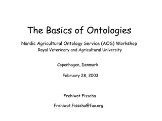 The Basics of Ontologies Nordic Agricultural Ontology Service (AOS) Workshop   Royal Veterinary and Agricultural University Copenhagen, Denmark     February 28, 2003  Frehiwot Fisseha Frehiwot.Fisseha@fao.org  