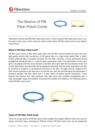 WHITE PAPER
Fiberstore White Paper | The Basics of PM Fiber Patch Cords 1
Polarization maintaining (PM) fiber optic patch cord is a kind of special fiber optic patch cord. It can
be used in many areas. Here’s what you need to know about PM fiber patch cords if your designs
require them.
What Is PM Fiber Patch Cord?
PM fiber patch cord is a fiber optic cable made with PM fiber and terminated on both ends with
high-quality ceramic fiber connectors. A PM optical fiber is a single mode optical fiber in which
linearly polarized light, if properly launched into the fiber, maintains a linear polarization during
propagation, exiting the fiber in a specific linear polarization state. If the polarization of the input
light is not aligned with the stress direction in the fiber, the output light will vary between linear and
circular polarization (and generally will be elliptically polarized). And the exact polarization will also
be sensitive to variations in temperature and stress in the fiber. The light shall be coupled at the
fiber entrance parallel to the slow axis or to the fast axis, then the maintaining of the polarization is
therefore possible. PM fiber patch cord is a base device of optical passive component. It also
features low insertion loss, high extinction ratio, high return loss, excellent changeability over a
wide wavelength range and excellent environmental stability and reliability. The following picture
shows PM fiber patch cords.
Types of PM Fiber Patch Cords
There are a wide variety of PM fiber patch cords available that support different data rates and suit
various connector types. According to different criteria, PM fiber patch cords can be categorized
The Basics of PM
Fiber Patch Cords
 